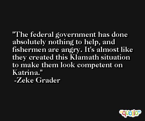The federal government has done absolutely nothing to help, and fishermen are angry. It's almost like they created this Klamath situation to make them look competent on Katrina. -Zeke Grader