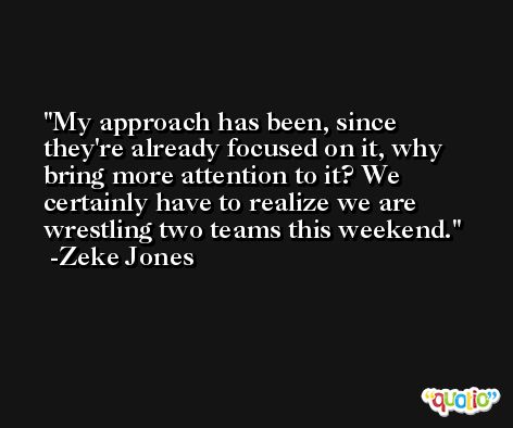 My approach has been, since they're already focused on it, why bring more attention to it? We certainly have to realize we are wrestling two teams this weekend. -Zeke Jones
