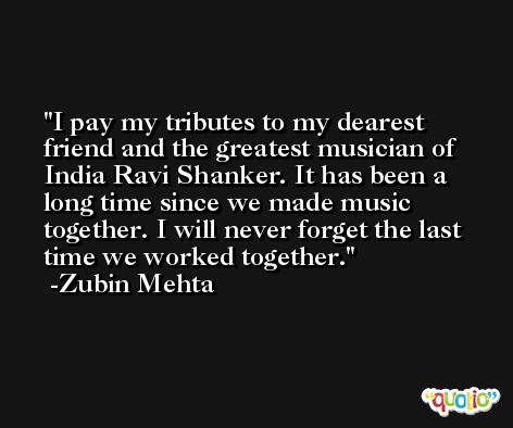 I pay my tributes to my dearest friend and the greatest musician of India Ravi Shanker. It has been a long time since we made music together. I will never forget the last time we worked together. -Zubin Mehta