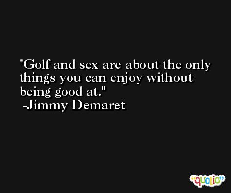 Golf and sex are about the only things you can enjoy without being good at. -Jimmy Demaret