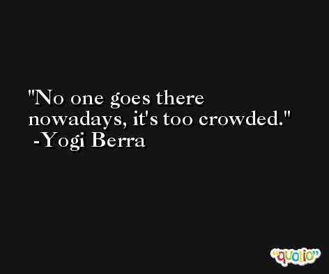 No one goes there nowadays, it's too crowded. -Yogi Berra