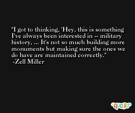 I got to thinking, 'Hey, this is something I've always been interested in -- military history, ... It's not so much building more monuments but making sure the ones we do have are maintained correctly. -Zell Miller