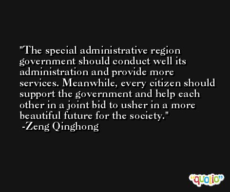 The special administrative region government should conduct well its administration and provide more services. Meanwhile, every citizen should support the government and help each other in a joint bid to usher in a more beautiful future for the society. -Zeng Qinghong