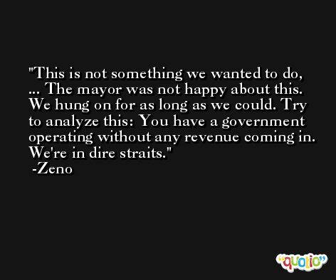 This is not something we wanted to do, ... The mayor was not happy about this. We hung on for as long as we could. Try to analyze this: You have a government operating without any revenue coming in. We're in dire straits. -Zeno