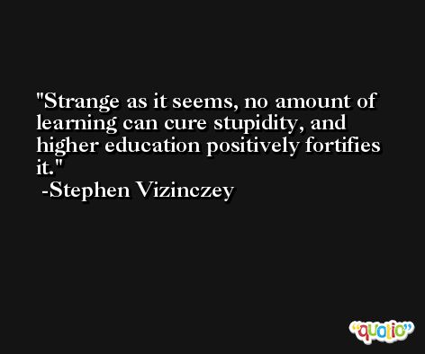 Strange as it seems, no amount of learning can cure stupidity, and higher education positively fortifies it. -Stephen Vizinczey