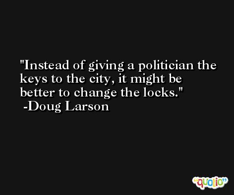 Instead of giving a politician the keys to the city, it might be better to change the locks. -Doug Larson