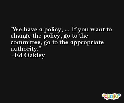 We have a policy, ... If you want to change the policy, go to the committee, go to the appropriate authority. -Ed Oakley