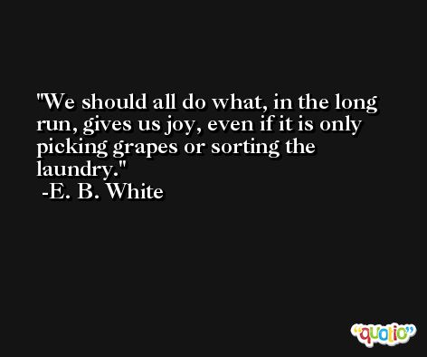 We should all do what, in the long run, gives us joy, even if it is only picking grapes or sorting the laundry. -E. B. White