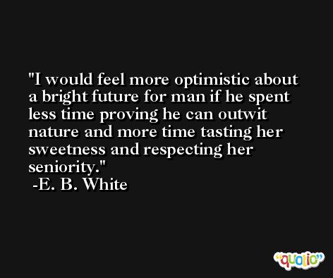 I would feel more optimistic about a bright future for man if he spent less time proving he can outwit nature and more time tasting her sweetness and respecting her seniority. -E. B. White