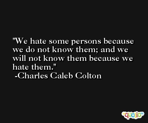We hate some persons because we do not know them; and we will not know them because we hate them. -Charles Caleb Colton