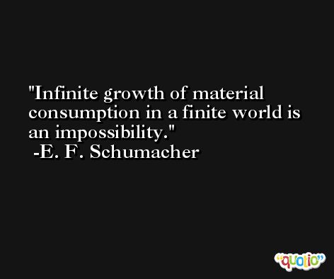 Infinite growth of material consumption in a finite world is an impossibility. -E. F. Schumacher