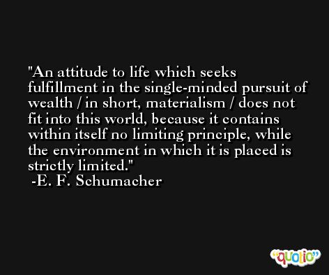 An attitude to life which seeks fulfillment in the single-minded pursuit of wealth / in short, materialism / does not fit into this world, because it contains within itself no limiting principle, while the environment in which it is placed is strictly limited. -E. F. Schumacher