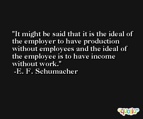 It might be said that it is the ideal of the employer to have production without employees and the ideal of the employee is to have income without work. -E. F. Schumacher