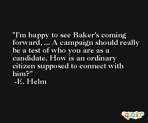 I'm happy to see Baker's coming forward, ... A campaign should really be a test of who you are as a candidate. How is an ordinary citizen supposed to connect with him? -E. Helm