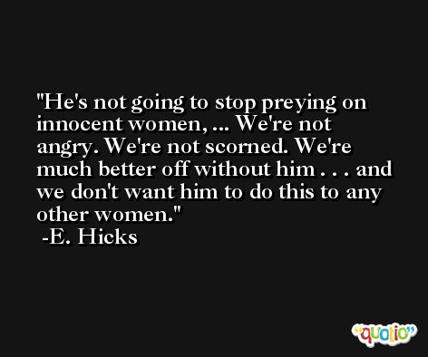 He's not going to stop preying on innocent women, ... We're not angry. We're not scorned. We're much better off without him . . . and we don't want him to do this to any other women. -E. Hicks