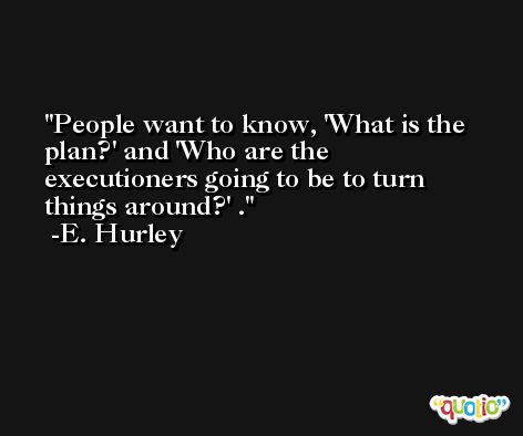People want to know, 'What is the plan?' and 'Who are the executioners going to be to turn things around?' . -E. Hurley