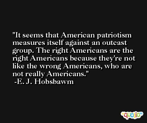It seems that American patriotism measures itself against an outcast group. The right Americans are the right Americans because they're not like the wrong Americans, who are not really Americans. -E. J. Hobsbawm