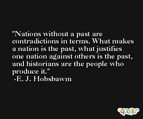 Nations without a past are contradictions in terms. What makes a nation is the past, what justifies one nation against others is the past, and historians are the people who produce it. -E. J. Hobsbawm