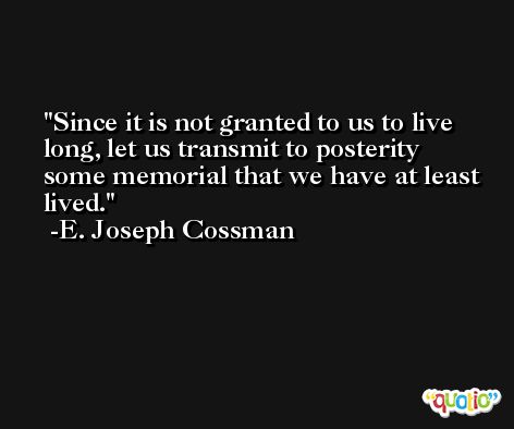 Since it is not granted to us to live long, let us transmit to posterity some memorial that we have at least lived. -E. Joseph Cossman