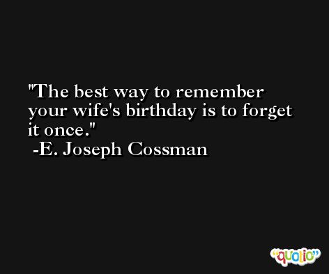 The best way to remember your wife's birthday is to forget it once. -E. Joseph Cossman