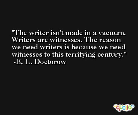 The writer isn't made in a vacuum. Writers are witnesses. The reason we need writers is because we need witnesses to this terrifying century. -E. L. Doctorow