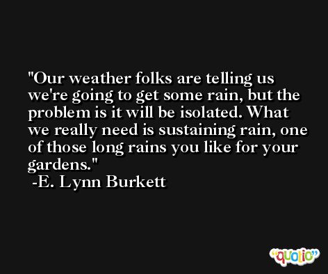 Our weather folks are telling us we're going to get some rain, but the problem is it will be isolated. What we really need is sustaining rain, one of those long rains you like for your gardens. -E. Lynn Burkett