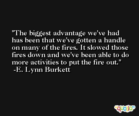 The biggest advantage we've had has been that we've gotten a handle on many of the fires. It slowed those fires down and we've been able to do more activities to put the fire out. -E. Lynn Burkett