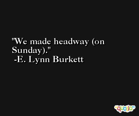 We made headway (on Sunday). -E. Lynn Burkett