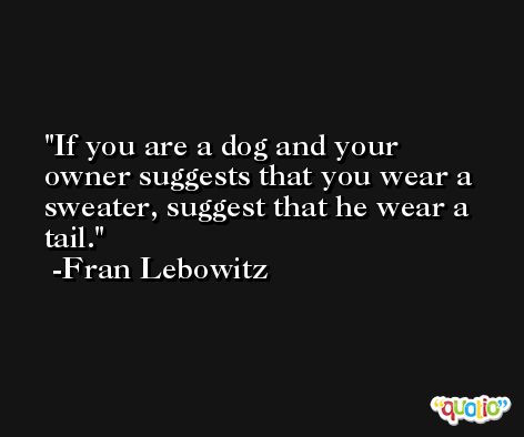 If you are a dog and your owner suggests that you wear a sweater, suggest that he wear a tail. -Fran Lebowitz