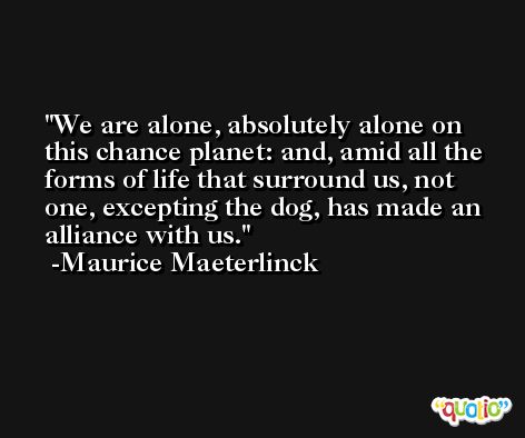 We are alone, absolutely alone on this chance planet: and, amid all the forms of life that surround us, not one, excepting the dog, has made an alliance with us. -Maurice Maeterlinck