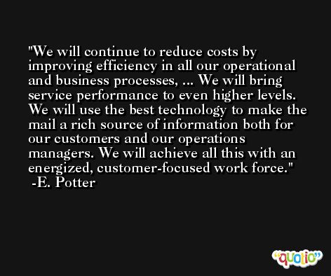 We will continue to reduce costs by improving efficiency in all our operational and business processes, ... We will bring service performance to even higher levels. We will use the best technology to make the mail a rich source of information both for our customers and our operations managers. We will achieve all this with an energized, customer-focused work force. -E. Potter