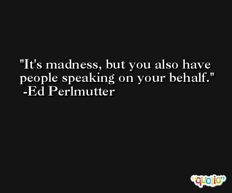 It's madness, but you also have people speaking on your behalf. -Ed Perlmutter