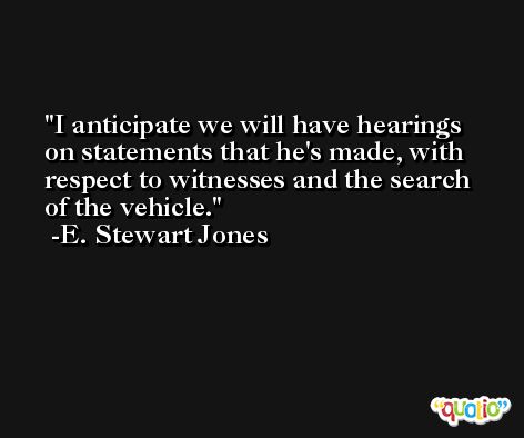 I anticipate we will have hearings on statements that he's made, with respect to witnesses and the search of the vehicle. -E. Stewart Jones
