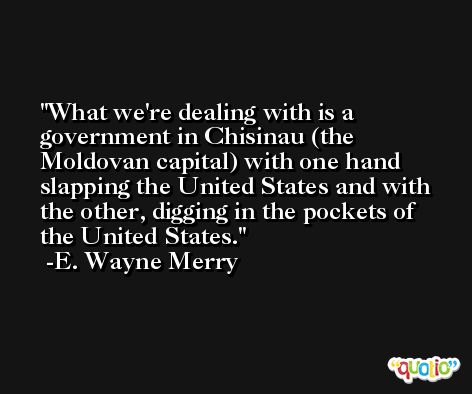 What we're dealing with is a government in Chisinau (the Moldovan capital) with one hand slapping the United States and with the other, digging in the pockets of the United States. -E. Wayne Merry