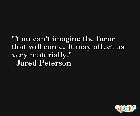 You can't imagine the furor that will come. It may affect us very materially. -Jared Peterson