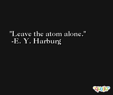 Leave the atom alone. -E. Y. Harburg