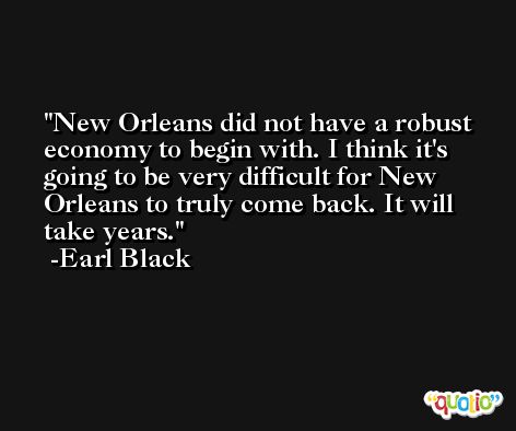 New Orleans did not have a robust economy to begin with. I think it's going to be very difficult for New Orleans to truly come back. It will take years. -Earl Black