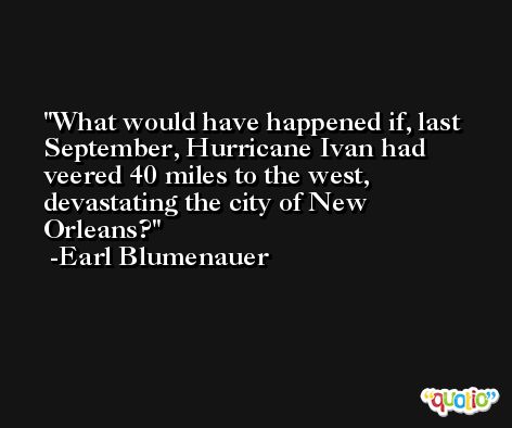What would have happened if, last September, Hurricane Ivan had veered 40 miles to the west, devastating the city of New Orleans? -Earl Blumenauer