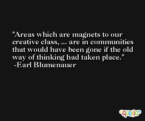 Areas which are magnets to our creative class, ... are in communities that would have been gone if the old way of thinking had taken place. -Earl Blumenauer