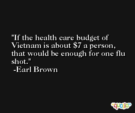 If the health care budget of Vietnam is about $7 a person, that would be enough for one flu shot. -Earl Brown