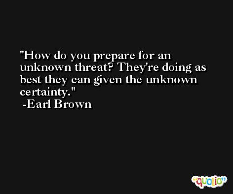 How do you prepare for an unknown threat? They're doing as best they can given the unknown certainty. -Earl Brown