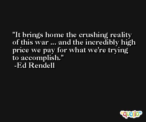 It brings home the crushing reality of this war ... and the incredibly high price we pay for what we're trying to accomplish. -Ed Rendell