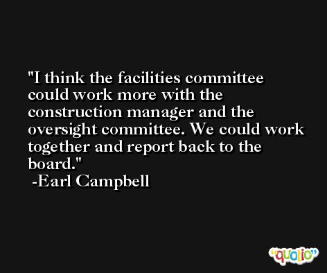 I think the facilities committee could work more with the construction manager and the oversight committee. We could work together and report back to the board. -Earl Campbell