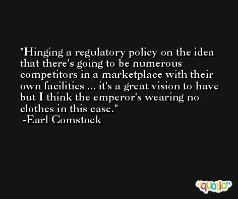 Hinging a regulatory policy on the idea that there's going to be numerous competitors in a marketplace with their own facilities ... it's a great vision to have but I think the emperor's wearing no clothes in this case. -Earl Comstock