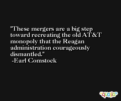 These mergers are a big step toward recreating the old AT&T monopoly that the Reagan administration courageously dismantled. -Earl Comstock
