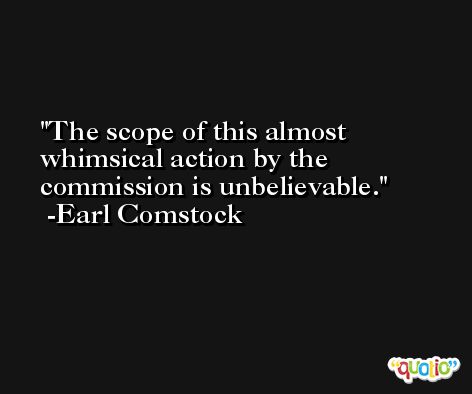 The scope of this almost whimsical action by the commission is unbelievable. -Earl Comstock