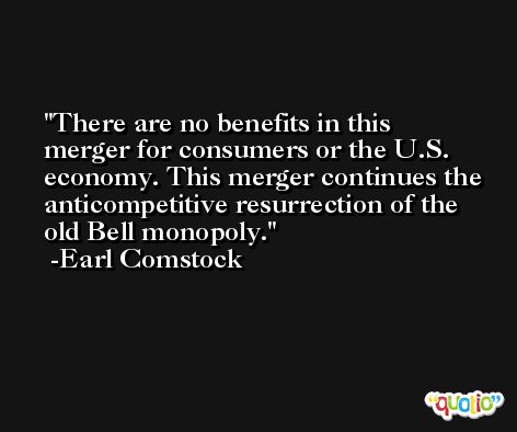 There are no benefits in this merger for consumers or the U.S. economy. This merger continues the anticompetitive resurrection of the old Bell monopoly. -Earl Comstock