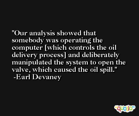 Our analysis showed that somebody was operating the computer [which controls the oil delivery process] and deliberately manipulated the system to open the valve, which caused the oil spill. -Earl Devaney