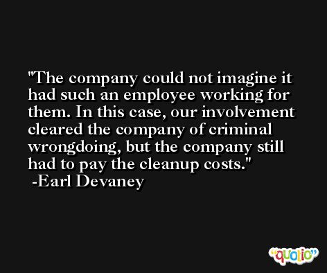 The company could not imagine it had such an employee working for them. In this case, our involvement cleared the company of criminal wrongdoing, but the company still had to pay the cleanup costs. -Earl Devaney