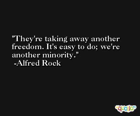 They're taking away another freedom. It's easy to do; we're another minority. -Alfred Rock
